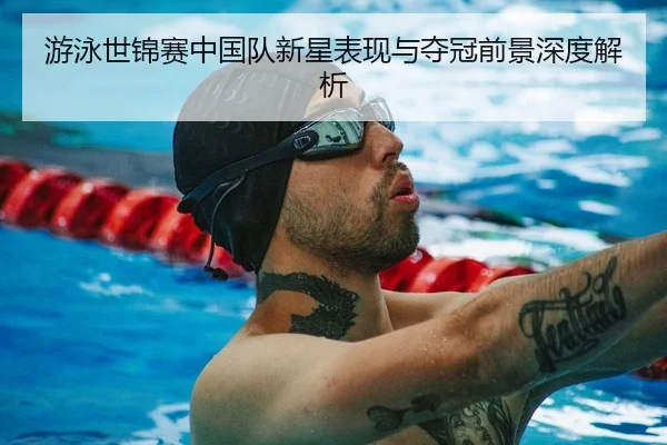 游泳世锦赛中国队新星表现与夺冠前景深度解析